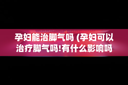 孕妇能治脚气吗 (孕妇可以治疗脚气吗!有什么影响吗)