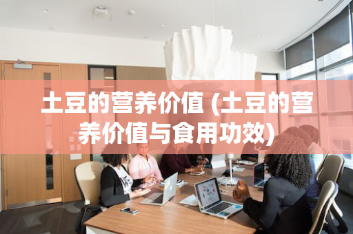 土豆的营养价值 (土豆的营养价值与食用功效)