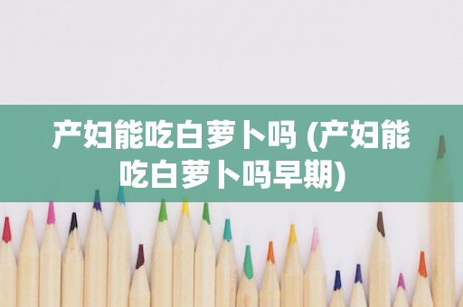 产妇能吃白萝卜吗 (产妇能吃白萝卜吗早期)