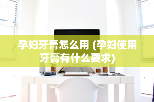孕妇牙膏怎么用 (孕妇使用牙膏有什么要求)