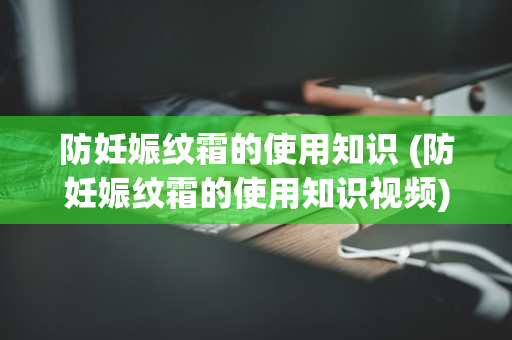 防妊娠纹霜的使用知识 (防妊娠纹霜的使用知识视频)