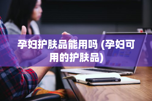 孕妇护肤品能用吗 (孕妇可用的护肤品)