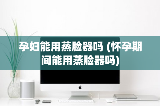 孕妇能用蒸脸器吗 (怀孕期间能用蒸脸器吗)