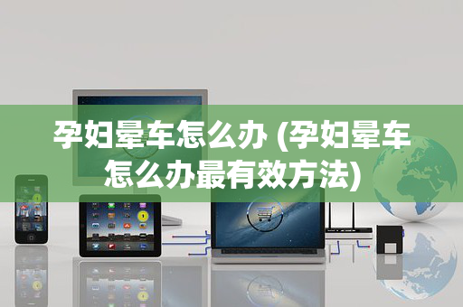 孕妇晕车怎么办 (孕妇晕车怎么办最有效方法)