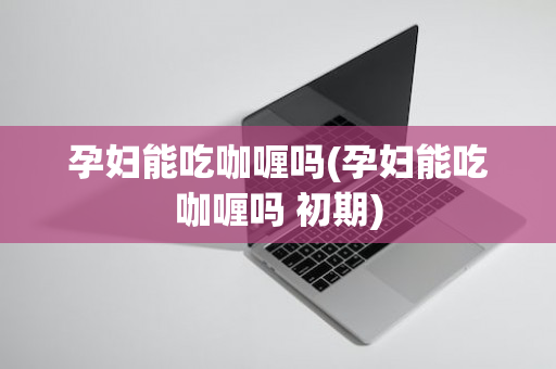 孕妇能吃咖喱吗(孕妇能吃咖喱吗 初期)