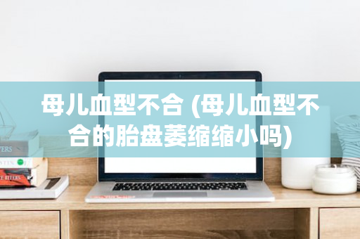 母儿血型不合 (母儿血型不合的胎盘萎缩缩小吗)