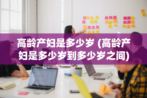 高龄产妇是多少岁 (高龄产妇是多少岁到多少岁之间)