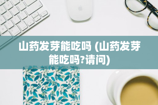 山药发芽能吃吗 (山药发芽能吃吗?请问)