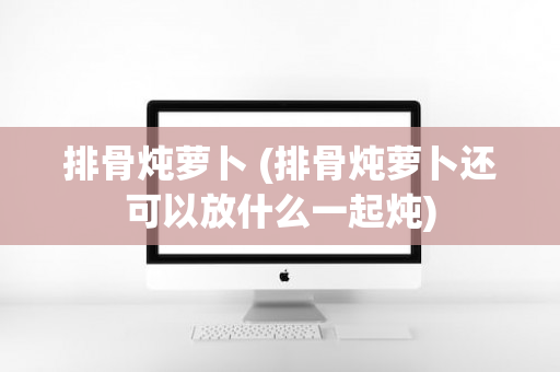 排骨炖萝卜 (排骨炖萝卜还可以放什么一起炖)