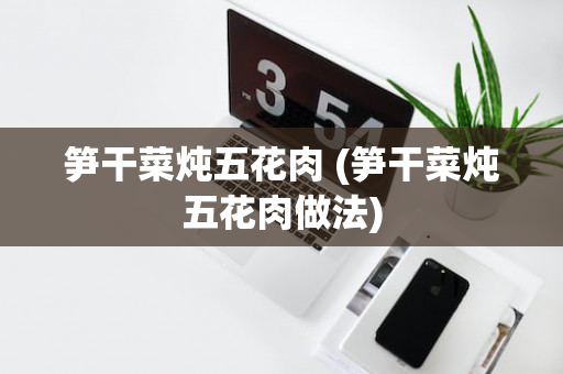 笋干菜炖五花肉 (笋干菜炖五花肉做法)