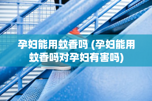 孕妇能用蚊香吗 (孕妇能用蚊香吗对孕妇有害吗)