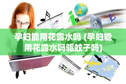 孕妇能用花露水吗 (孕妇能用花露水吗驱蚊子吗)