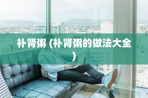 补肾粥 (补肾粥的做法大全)