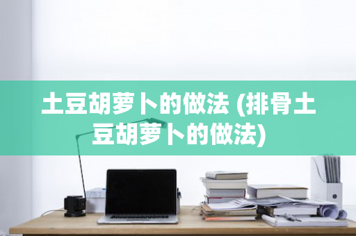 土豆胡萝卜的做法 (排骨土豆胡萝卜的做法)