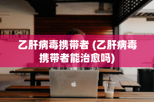 乙肝病毒携带者 (乙肝病毒携带者能治愈吗)
