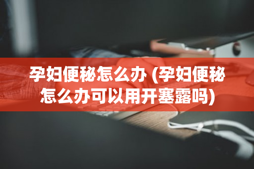 孕妇便秘怎么办 (孕妇便秘怎么办可以用开塞露吗)