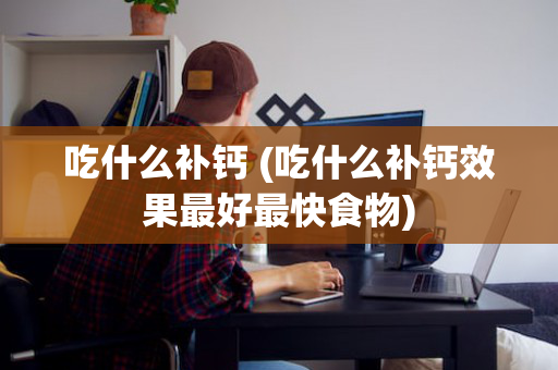 吃什么补钙 (吃什么补钙效果最好最快食物)