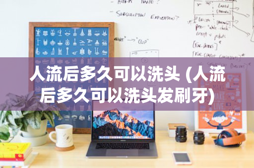 人流后多久可以洗头 (人流后多久可以洗头发刷牙)