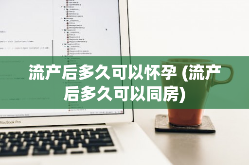 流产后多久可以怀孕 (流产后多久可以同房)