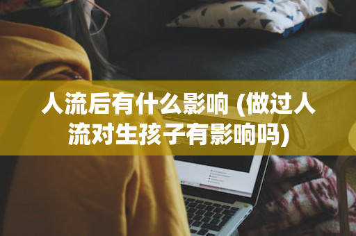 人流后有什么影响 (做过人流对生孩子有影响吗)