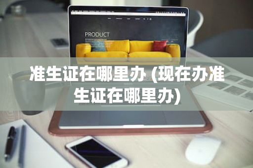 准生证在哪里办 (现在办准生证在哪里办)