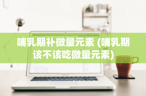 哺乳期补微量元素 (哺乳期该不该吃微量元素)