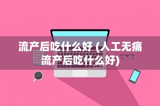 流产后吃什么好 (人工无痛流产后吃什么好)