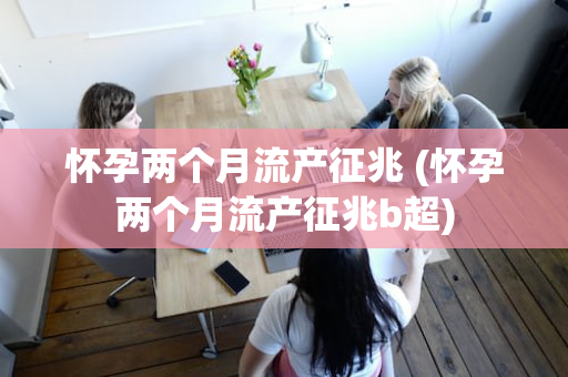 怀孕两个月流产征兆 (怀孕两个月流产征兆b超)
