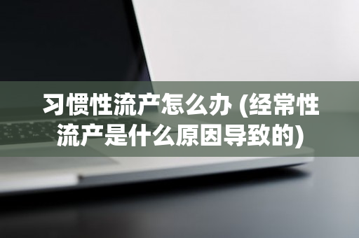 习惯性流产怎么办 (经常性流产是什么原因导致的)