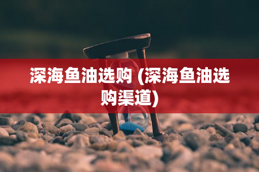 深海鱼油选购 (深海鱼油选购渠道)