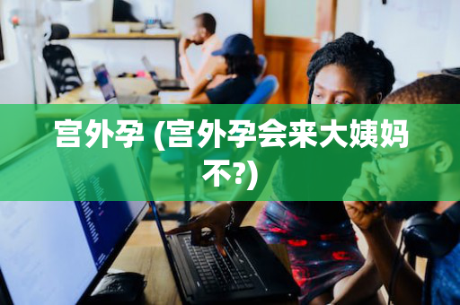 宫外孕 (宫外孕会来大姨妈不?)