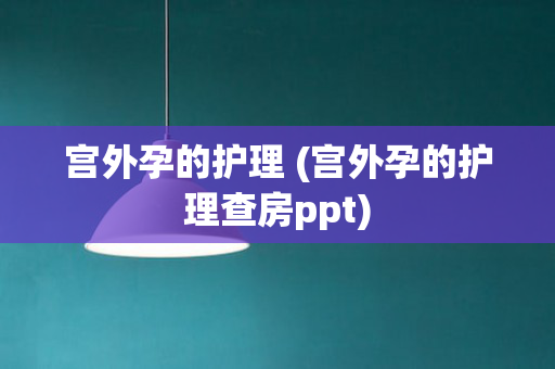 宫外孕的护理 (宫外孕的护理查房ppt)