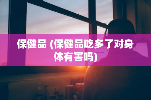 保健品 (保健品吃多了对身体有害吗)