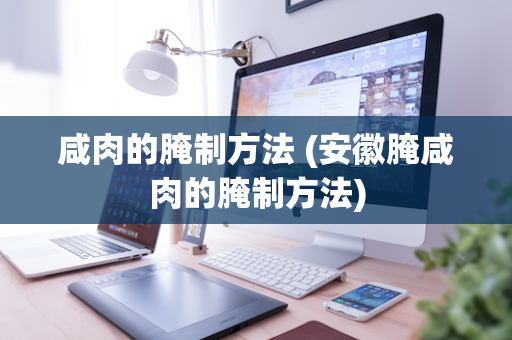 咸肉的腌制方法 (安徽腌咸肉的腌制方法)