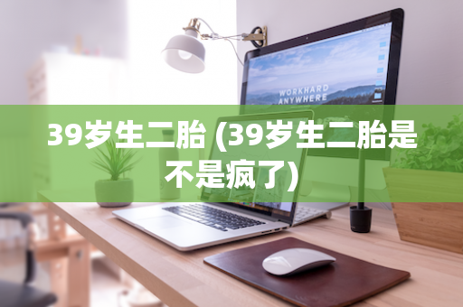 39岁生二胎 (39岁生二胎是不是疯了)