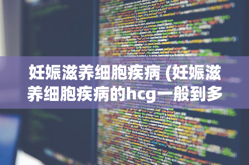妊娠滋养细胞疾病 (妊娠滋养细胞疾病的hcg一般到多少)