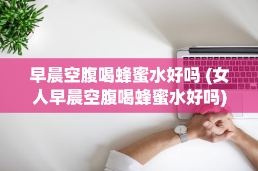 早晨空腹喝蜂蜜水好吗 (女人早晨空腹喝蜂蜜水好吗)
