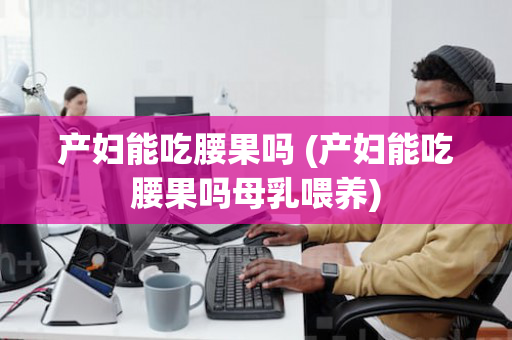 产妇能吃腰果吗 (产妇能吃腰果吗母乳喂养)