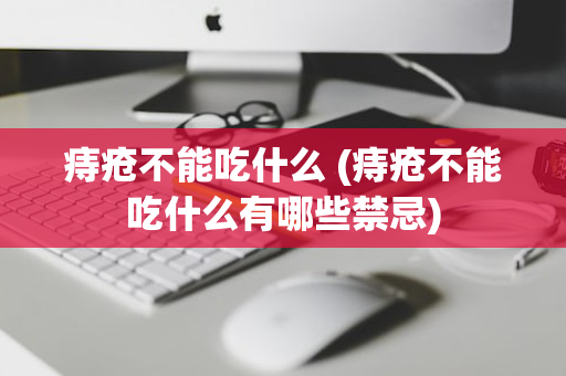 痔疮不能吃什么 (痔疮不能吃什么有哪些禁忌)