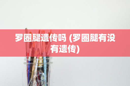 罗圈腿遗传吗 (罗圈腿有没有遗传)