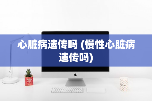 心脏病遗传吗 (慢性心脏病遗传吗)