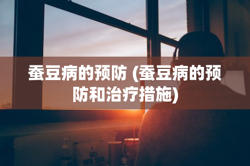 蚕豆病的预防 (蚕豆病的预防和治疗措施)