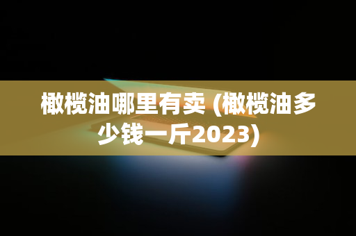 橄榄油哪里有卖 (橄榄油多少钱一斤2023)