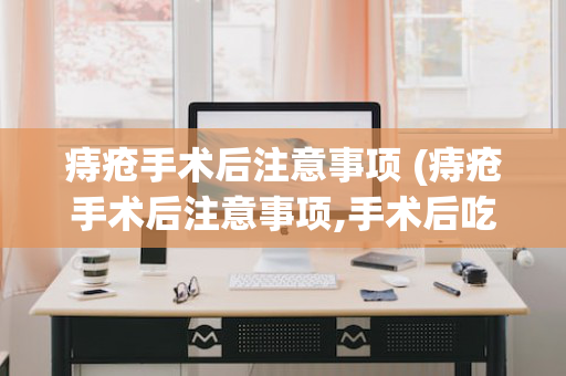 痔疮手术后注意事项 (痔疮手术后注意事项,手术后吃什么食物好?)