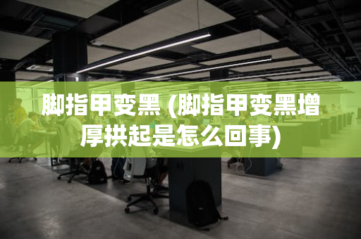 脚指甲变黑 (脚指甲变黑增厚拱起是怎么回事)