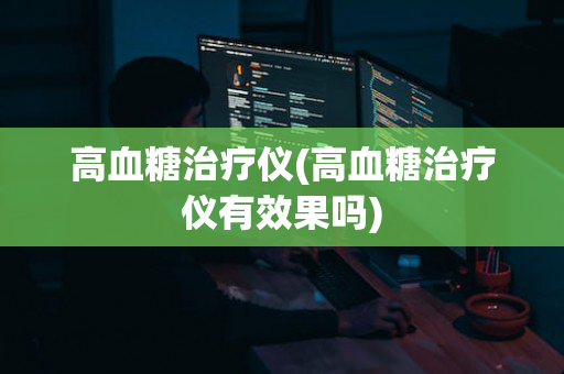 高血糖治疗仪(高血糖治疗仪有效果吗)