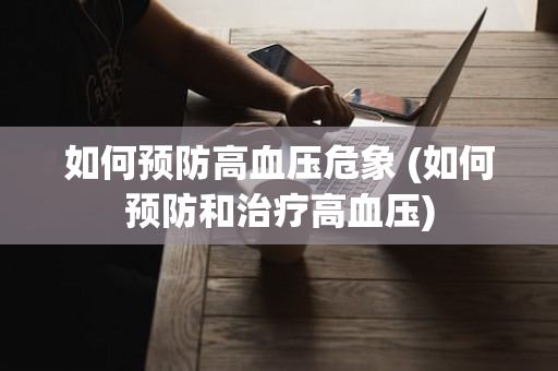 如何预防高血压危象 (如何预防和治疗高血压)