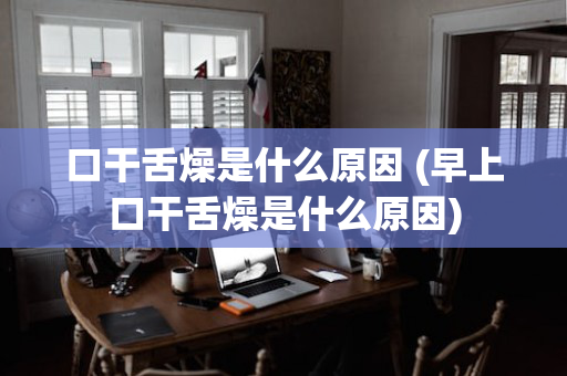 口干舌燥是什么原因 (早上口干舌燥是什么原因)