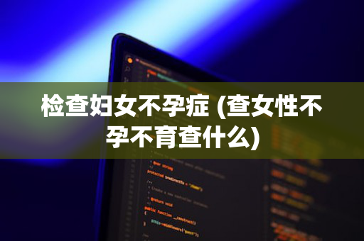 检查妇女不孕症 (查女性不孕不育查什么)