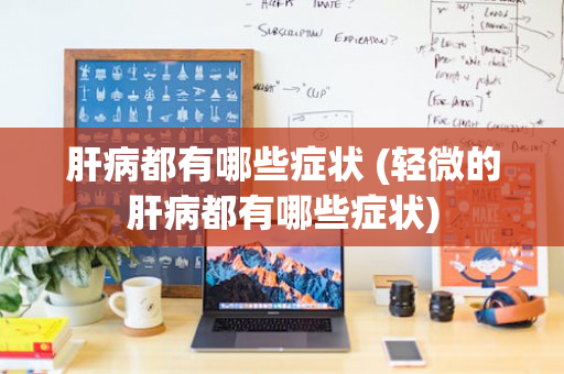 肝病都有哪些症状 (轻微的肝病都有哪些症状)